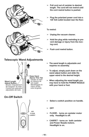 Page 18- 18 -➢
Pull cord out of canister to desired
length. The cord will not rewind until
the cord rewind button is pushed.
➢Plug the polarized power cord into a
120 Volt outlet located near the floor.
To rewind: 
➢Unplug the vacuum cleaner. 
➢Hold the plug while rewinding to pre-
vent damage or injury from the mov-
ing cord. 
➢Push cord rewind button.
➢  The wand length is adjustable and
requires no assembly. 
➢  To adjust, simply push down on the
wand adjust button and slide the
upper wand to the desired...