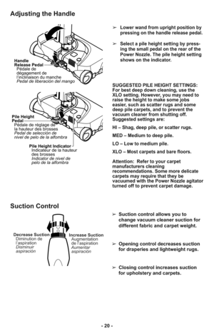 Page 20- 20 -
Adjusting the Handle
Handle
Release Pedal
Pédale de
dégagement de
l’inclinaison du manche
Pedal de liberación del mango
Pile Height
Pedal
Pédale de réglage de
la hauteur des brosses
Pedal de selección de
nivel de pelo de la alfombra
Pile Height Indicator
Indicateur de la hauteur
des brosses
Indicator de nivel de
pelo de la alfombra
➢Lower wand from upright position by
pressing on the handle release pedal. 
➢Select a pile height setting by press-
ing the small pedal on the rear of the
Power Nozzle....