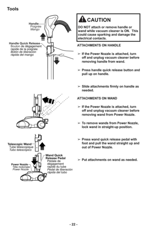 Page 22- 22 -
CAUTION
DO NOT attach or remove handle or
wand while vacuum cleaner is ON.  This
could cause sparking and damage the
electrical contacts.
ATTACHMENTS ON HANDLE
➢If the Power Nozzle is attached, turn
off and unplug vacuum cleaner before
removing handle from wand.
➢Press handle quick release button and
pull up on handle.
➢Slide attachments firmly on handle as
needed.
ATTACHMENTS ON WAND
➢If the Power Nozzle is attached, turn
off and unplug vacuum cleaner before
removing wand from Power Nozzle.
➢To...