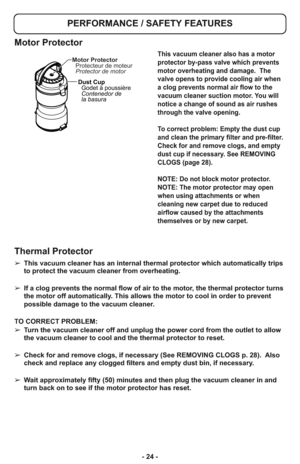 Page 24- 24 -
PERFORMANCE / SAFETY FEATURES
➢ This vacuum cleaner has an internal thermal protector which automatically trips
to protect the vacuum cleaner from overheating.  
➢ If a clog prevents the normal flow of air to the motor, the thermal protector turns
the motor off automatically. This allows the motor to cool in order to prevent
possible damage to the vacuum cleaner.
TO CORRECT PROBLEM:
➢ Turn the vacuum cleaner off and unplug the power cord from the outlet to allow
the vacuum cleaner to cool and the...