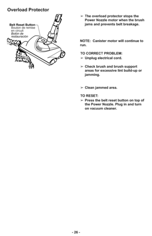 Page 26- 26 -
Overload Protector
Belt Reset Button
Botón de
restauración Bouton de remise
en circuit
➢The overload protector stops the
Power Nozzle motor when the brush
jams and prevents belt breakage.
NOTE:  Canister motor will continue to
run.
TO CORRECT PROBLEM:
➢Unplug electrical cord.
➢Check brush and brush support
areas for excessive lint build-up or
jamming.
➢Clean jammed area.
TO RESET: 
➢Press the belt reset button on top of
the Power Nozzle. Plug in and turn
on vacuum cleaner.  