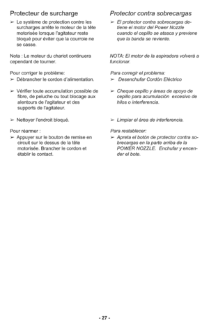 Page 27- 27 -
Protecteur de surcharge
Protector contra sobrecargas
➢El protector contra sobrecargas de-
tiene el motor del Power Nozzle
cuando el cepillo se atasca y previene
que la banda se reviente.
NOTA: El motor de la aspiradora volverá a
funcionar.
Para corre gir el pro blema:
➢ Desenchufar Cordón Eléctrico
➢ Cheque cepillo y áreas de apoyo de
cepillo para acumulación  excesivo de
hilos o interferencia.
➢ Limpiar el área de interferencia.
Para res ta ble cer: 
➢ Apreta el botón de protector contra so-...