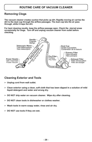 Page 28- 28 -
Pre-Filter
Préfiltre
Pre-Filtro
Power Nozzle
Tête motorisée
Power Nozzle
Dust Cup
Godet à poussière
Contenedor de la basura
Primary Filter
Filtre primaire
Filtro primario
Exhaust Filter
Filtre d’évacuation
Filtro de escape Telescopic Wand
Tube télescopique
Tubo telescópicoHandle
Poignée
MangoAirflow Passage
Passage déchappement dair
Vía de flujo de aire
Removing Clogs
ROUTINE CARE OF VACUUM CLEANER
The vacuum cleaner creates suction that picks up dirt. Rapidly moving air carries the
dirt to the...