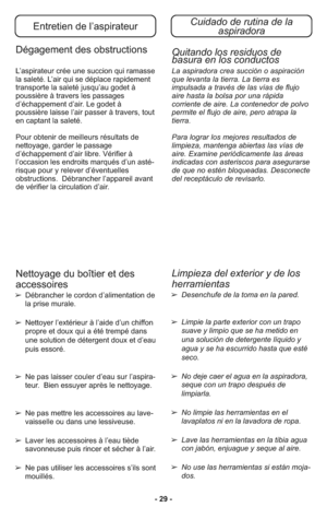 Page 29- 29 -
Entretien de l’aspirateurCuidado de rutina de la 
aspiradora
Dégagement des obstructions
L’as pi ra teur crée une suc cion qui ramas se
la sa le té. L’air qui se dé pla ce ra pi de ment
trans por te la sa le té jusqu’au godet à
poussiè re à tra vers les pas sa ges
d’échappement d’air. Le godet à
poussière lais se l’air passer à tra vers, tout
en captant la sa le té.
Pour ob te nir de meilleurs ré sul tats de
nettoya ge, gar der le pas sa ge
d’échappement d’air li bre. Vé ri fier à
l’occasion les...