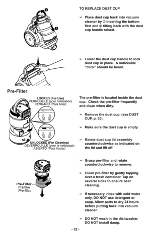 Page 32- 32 -TO REPLACE DUST CUP
➢Place dust cup back into vacuum
cleaner by ➀inserting the bottom
first and ➁tilting back with the dust
cup handle raised.
➢Lower the dust cup handle to lock
dust cup in place.  A noticeable
“click” should be heard.
1
2
Pre-Filter
LOCKED (For Use)
VERROUILLÉ (pour lutilisation)
CERRADO (Para Usar)
UNLOCKED (For Cleaning)
DÉVERROUILLÉ (pour le nettoyage)
ABIERTO (Para Vaciar)
Pre-Filter
Préfiltre
Pre-filtro
The pre-filter is located inside the dust
cup.  Check the pre-filter...