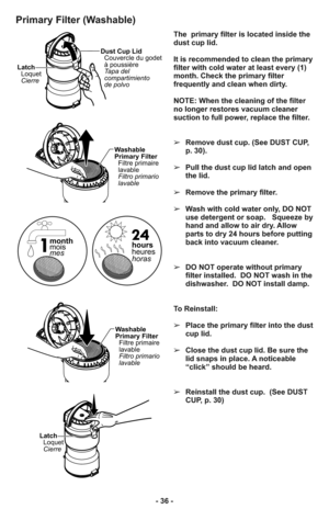 Page 36- 36 -
Primary Filter (Washable)
Latch
Loquet
CierreDust Cup Lid
Couvercle du godet
à poussière
Tapa del
compartimiento
de polvo
Latch
Loquet
Cierre
Washable
Primary Filter
Filtre primaire
lavable
Filtro primario
lavable
Washable
Primary Filter
Filtre primaire
lavable
Filtro primario
lavable
hours
heures
horas month
mois
mes
The  primary filter is located inside the
dust cup lid.  
It is recommended to clean the primary
filter with cold water at least every (1)
month. Check the primary filter
frequently...