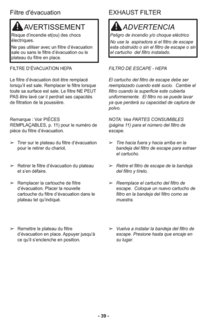 Page 39- 39 -
EXHAUST FILTER
FILTRO DE ESCAPE - HEPA
El cartucho del filtro de escape debe ser
reemplazado cuando esté sucio.  Cambie el
filtro cuando la superficie este cubierta
uniformemente.  El filtro no se puede lavar
ya que perderá su capacidad de captura de
polvo.  
NOTA: Vea PARTES CONSUMIBLES
(página 11) para el número del filtro de
escape. 
➢Tire hacia fuera y hacia arriba en la
bandeja del filtro de escape para extraer
el cartucho. 
➢Retire el filtro de escape de la bandeja
del filtro y tírelo....