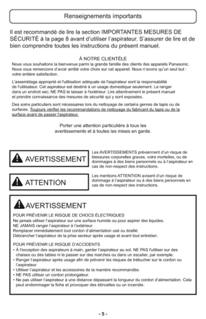 Page 5- 5 -
Porter une attention particulière à tous les
avertissements et à toutes les mises en garde.
AVERTISSEMENT
POUR PRÉVENIR LE RISQUE DE CHOCS ÉLECTRIQUES
Ne jamais utiliser l’aspirateur sur une surface humide ou pour aspirer des liquides.
NE JAMAIS ranger l’aspirateur à l’extérieur.
Remplacer immédiatement tout cordon d’alimentation usé ou éraillé.
Débrancher l’aspirateur de la prise secteur après usage et avant tout entretien.
POUR PRÉVENIR LE RISQUE D’ACCIDENTS
• À l'exception des aspirateurs à...