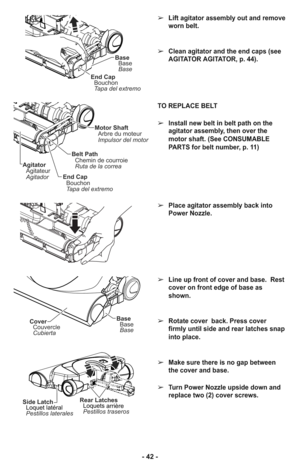 Page 42TO REPLACE BELT
➢Install new belt in belt path on the
agitator assembly, then over the
motor shaft. (See CONSUMABLE
PARTS for belt number, p. 11)
➢Place agitator assembly back into
Power Nozzle.
➢Line up front of cover and base.  Rest
cover on front edge of base as
shown.
➢Rotate cover  back. Press cover
firmly until side and rear latches snap
into place.
➢Make sure there is no gap between
the cover and base.
➢Turn Power Nozzle upside down and
replace two (2) cover screws.
Side Latch
Pestillos laterales...