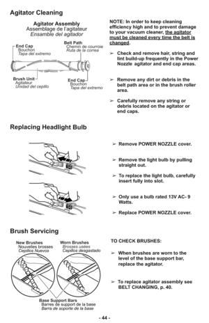 Page 44End Cap
Bouchon
Tapa del extremo
Brush Unit
Agitateur
Unidad del cepilloBelt Path
Chemin de courroie
Ruta de la correa
End Cap
Bouchon
Tapa del extremo
NOTE: In order to keep cleaning
efficiency high and to prevent damage
to your vacuum cleaner, the agitator
must be cleaned every time the belt ischanged.  
➢Check and remove hair, string and
lint build-up frequently in the Power
Nozzle agitator and end cap areas. 
➢Remove any dirt or debris in the
belt path area or in the brush roller
area.
➢Carefully...
