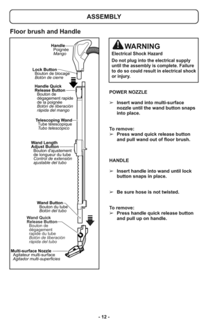 Page 12- 12 -POWER NOZZLE
➢Insert wand into multi-surface
nozzle until the wand button snaps
into place.
To remove:  
➢Press wand quick release button
and pull wand out of floor brush.
HANDLE
➢Insert handle into wand until lock
button snaps in place. 
➢Be sure hose is not twisted.
To remove: 
➢Press handle quick release button
and pull up on handle. 
Wand Length
Adjust Button
Bouton dajustement
de longueur du tube
Control de extensión
ajustable del tuboTelescoping Wand
Tube télescopique
Tubo telescópico Lock...