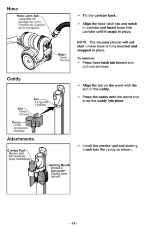 Page 14- 14 -➢Tilt the canister back.
➢Align the hose latch tab and notch
in canister and insert hose into
canister until it snaps in place.
NOTE:  The vacuum cleaner will not
start unless hose is fully inserted and
snapped in place.
To remove: 
➢Press hose latch tab inward and
pull out on hose.
➢Align the tab on the wand with the
slot in the caddy.
➢Press the caddy onto the wand and
snap the caddy into place
Hose Latch Tab
Languette de
blocage du tuyau
Pestaña de sujeción
de la manguera
Notch
Fente
Ranura
Ta...