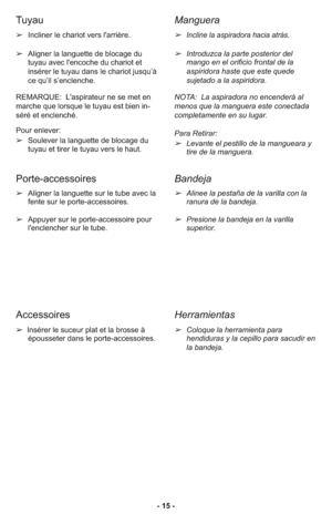 Page 15- 15 - ➢Incliner le chariot vers l'arrière.
➢Aligner la languette de blocage du
tuyau avec l'encoche du chariot et
insérer le tuyau dans le chariot jusqu’à
ce qu’il s’enclenche.
REMARQUE:  L'aspirateur ne se met en
marche que lorsque le tuyau est bien in-
séré et enclenché.
Pour enlever:
➢Soulever la languette de blocage du
tuyau et tirer le tuyau vers le haut.
➢Aligner la languette sur le tube avec la
fente sur le porte-accessoires.
➢Appuyer sur le porte-accessoire pour
l'enclencher sur...
