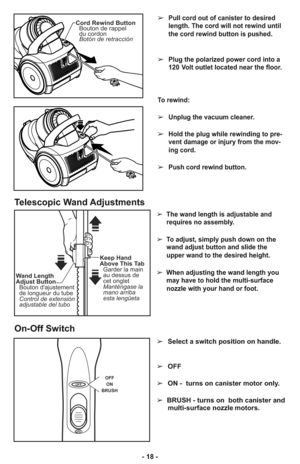 Page 18- 18 -➢
Pull cord out of canister to desired
length. The cord will not rewind until
the cord rewind button is pushed.
➢Plug the polarized power cord into a
120 Volt outlet located near the floor.
To rewind: 
➢Unplug the vacuum cleaner. 
➢Hold the plug while rewinding to pre-
vent damage or injury from the mov-
ing cord. 
➢Push cord rewind button.
Cord Rewind Button
Bouton de rappel
du cordon
Botón de retracción
➢  The wand length is adjustable and
requires no assembly. 
➢  To adjust, simply push down on...