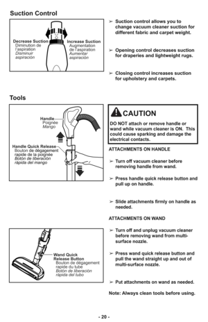 Page 20- 20 -
Suction Control
Decrease Suction
Diminution de
l’aspiration
Disminuir
aspiraciónIncrease Suction
Augmentation
de l’aspiration
Aumentar
aspiración
➢ Suction control allows you to
change vacuum cleaner suction for
different fabric and carpet weight.
➢ Opening control decreases suction
for draperies and lightweight rugs.
➢ Closing control increases suction
for upholstery and carpets.
CAUTION
DO NOT attach or remove handle or
wand while vacuum cleaner is ON.  This
could cause sparking and damage the...