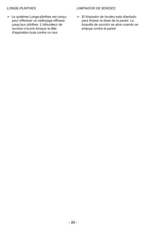 Page 23- 23 -LIMPIADOR DE BORDES
➢ El limpiador de bordes esta diseñado
para limpiar la base de la pared. La
boquilla de succión se abre cuando se
empuja contra la pared LONGE-PLINTHES
➢ Le système Longe-plinthes est conçu
pour effectuer un nettoyage efficace
jusqu'aux plinthes. L'obturateur de
succion s'ouvre lorsque la tête
d'aspiration bute contre un mur. 
