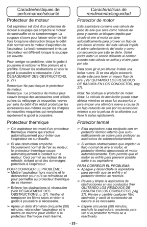 Page 25- 25 -
Características de
rendimiento/seguridadCaracteréristiques de
performance/sécurité
➢Esta aspiradora esta equipada con un
protector térmico interno que auto-
máticamente se activa para proteger su
aspiradora de sobrecalentamiento.
➢Si existen obstrucciones que impiden el
flujo normal de aire al motor, el
protector térmico desconecta el motor
automáticamente. Esto permite que el
motor se enfrié para prevenir posible
daño a su aspiradora.
PARA CORREGIR EL PROBLEMA: 
➢Apague y desenchufe la...