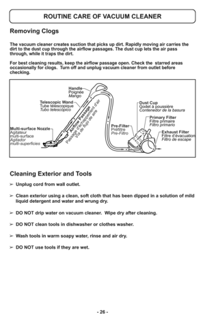 Page 26- 26 -
Multi-surface Nozzle
Agitateur
multi-surface
Agitador
multi-superficiesPre-Filter
Préfiltre
Pre-FiltroDust Cup
Godet à poussière
Contenedor de la basura
Primary Filter
Filtre primaire
Filtro primario
Exhaust Filter
Filtre d’évacuation
Filtro de escape Telescopic Wand
Tube télescopique
Tubo telescópicoHandle
Poignée
MangoAirflow Passage
Passage déchappement dair
Vía de flujo de aire
Removing Clogs
ROUTINE CARE OF VACUUM CLEANER
The vacuum cleaner creates suction that picks up dirt. Rapidly moving...