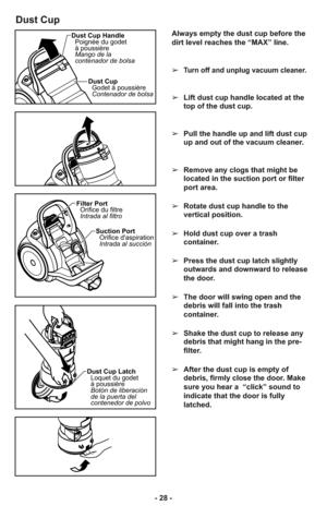 Page 28- 28 -
Dust Cup
Always empty the dust cup before the
dirt level reaches the “MAX” line.
➢
Turn off and unplug vacuum cleaner.
➢Lift dust cup handle located at the
top of the dust cup.
➢Pull the handle up and lift dust cup
up and out of the vacuum cleaner.
➢Remove any clogs that might be
located in the suction port or filter
port area.
➢Rotate dust cup handle to the
vertical position.
➢Hold dust cup over a trash
container. 
➢Press the dust cup latch slightly
outwards and downward to release
the door.
➢The...