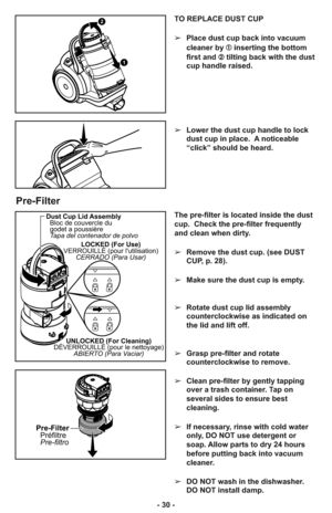 Page 30- 30 -TO REPLACE DUST CUP
➢Place dust cup back into vacuum
cleaner by ➀inserting the bottom
first and ➁tilting back with the dust
cup handle raised.
➢Lower the dust cup handle to lock
dust cup in place.  A noticeable
“click” should be heard.
1
2
Pre-Filter
LOCKED (For Use)
VERROUILLÉ (pour lutilisation)
CERRADO (Para Usar)
UNLOCKED (For Cleaning)
DÉVERROUILLÉ (pour le nettoyage)
ABIERTO (Para Vaciar)
Dust Cup Lid Assembly
Bloc de couvercle du
godet a poussière
Tapa del contenador de polvo
Pre-Filter...