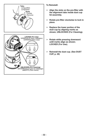 Page 32- 32 -
LOCKED (For Use)
VERROUILLÉ (pour lutilisation)
CERRADO (Para Usar)
UNLOCKED (For Cleaning)
DÉVERROUILLÉ (pour le nettoyage)
ABIERTO (Para Vaciar)
To Reinstall:
➢Align the slots on the pre-filter with
the alignment tabs inside dust cup
lid assembly.
➢Rotate pre-filter clockwise to lock in
place.
➢Replace the lower portion of the
dust cup by aligning marks as
shown, UNLOCKED (For Cleaning).
➢Rotate while pressing downward
until marks align as shown;
LOCKED (For Use).
➢Reinstall the dust cup. (See...