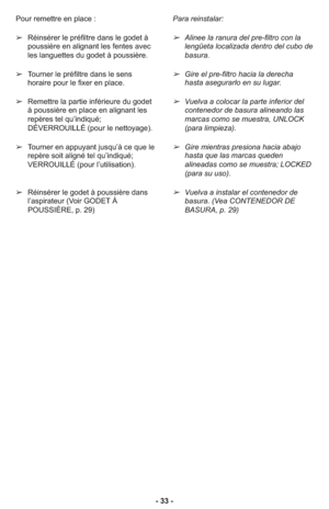 Page 33- 33 - Pour remettre en place :
➢Réinsérer le préfiltre dans le godet à
poussière en alignant les fentes avec
les languettes du godet à poussière.
➢Tourner le préfiltre dans le sens
horaire pour le fixer en place.
➢Remettre la partie inférieure du godet
à poussière en place en alignant les
repères tel qu’indiqué;
DÉVERROUILLÉ (pour le nettoyage).
➢Tourner en appuyant jusqu’à ce que le
repère soit aligné tel qu’indiqué;
VERROUILLÉ (pour l’utilisation).
➢Réinsérer le godet à poussière dans
l’aspirateur...