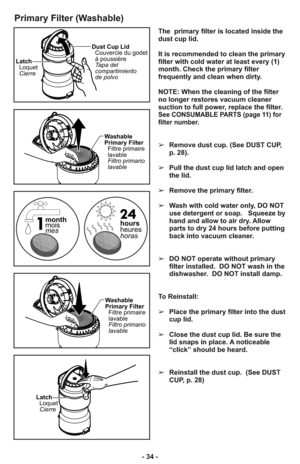 Page 34- 34 -
Primary Filter (Washable)
Latch
Loquet
CierreDust Cup Lid
Couvercle du godet
à poussière
Tapa del
compartimiento
de polvo
Latch
Loquet
Cierre
Washable
Primary Filter
Filtre primaire
lavable
Filtro primario
lavable
Washable
Primary Filter
Filtre primaire
lavable
Filtro primario
lavable
hours
heures
horas month
mois
mes
The  primary filter is located inside the
dust cup lid.  
It is recommended to clean the primary
filter with cold water at least every (1)
month. Check the primary filter
frequently...