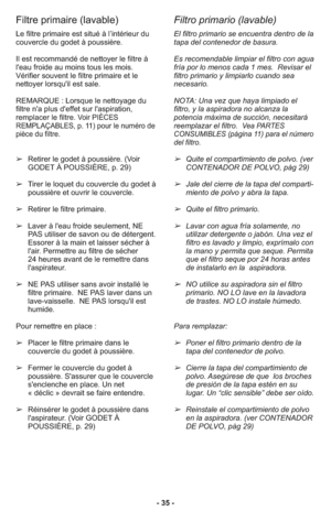 Page 35- 35 -
Filtre primaire (lavable)
Filtro primario (lavable)
El filtro primario se encuentra dentro de la
tapa del contenedor de basura.    
Es recomendable limpiar el filtro con agua
fría por lo menos cada 1 mes.  Revisar el
filtro primario y limpiarlo cuando sea
necesario.
NOTA: Una vez que haya limpiado el
filtro, y la aspiradora no alcanza la
potencia máxima de succión, necesitará
reemplazar el filtro.  
Vea PARTES
CONSUMIBLES (página 11) para el número
del filtro. 
➢Quite el compartimiento de polvo....