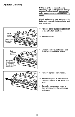 Page 38Cover
Couvercle
CubiertaLatch
Loquet
Cierre
Belt
Courroie
Correa
Belt Pulley
Entraînement
de l’agitateur
Rueda dentada
del agitador
NOTE: In order to keep cleaning
efficiency high and to prevent damage
to your vacuum cleaner, the agitator
must be cleaned at least every one (1)month.
Check and remove hair, string and lint
build-up frequently in the agitator and
end cap areas. 
➢Release cover by rotating the latch
to the UNLOCK position.
➢Remove cover.
➢Lift belt pulley out of nozzle and
remove belt from...