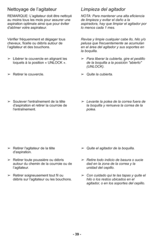 Page 39- 39 - REMARQUE: L'agitateur doit être nettoyé
au moins tous les mois pour assurer une
aspiration optimale ainsi que pour éviter
d'abîmer votre aspirateur. 
Vérifier fréquemment et dégager tous
cheveux, ficelle ou débris autour de
l’agitateur et des bouchons. 
➢Libérer le couvercle en alignant les
loquets à la position « UNLOCK ».
➢Retirer le couvercle.
➢Soulever l'entraînement de la tête
d'aspiration et retirer la courroie de
l'entraînement. 
➢Retirer l'agitateur de la tête...