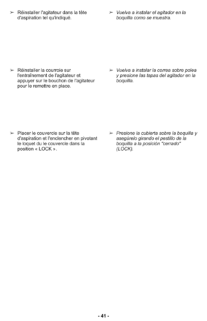 Page 41- 41 - ➢Réinstaller l'agitateur dans la tête
d'aspiration tel qu'indiqué.
➢Réinstaller la courroie sur
l'entraînement de l'agitateur et
appuyer sur le bouchon de l'agitateur
pour le remettre en place.
➢Placer le couvercle sur la tête
d'aspiration et l'enclencher en pivotant
le loquet du le couvercle dans la
position « LOCK ».
➢Vuelva a instalar el agitador en la
boquilla como se muestra.
➢Vuelva a instalar la correa sobre polea
y presione las tapas del agitador en la...