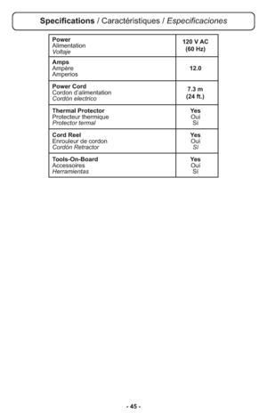 Page 45- 45 -
Power
Alimentation
Voltaje
Amps
Ampère12.0
Amperios
Power Cord
Cordon d’alimentation
Cordón electrico
Thermal Protector Yes
Protecteur thermique Oui
Protector termalSí
Cord Reel Yes
Enrouleur de cordon Oui
Cordón Retractor Sí
Tools-On-Board Yes
Accessoires Oui
HerramientasSí
7.3 m 
(24 ft.) 120 V AC
(60 Hz)
Specifications / Caractéristiques / Especificaciones 