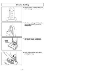 Page 24- 21 -
- 24 -
➢
➢
Press dust cover into place without
pinching dust bag .➢
➢
Reinsert tab on end of dust cover
into groove on dust compartment .
GrooveRanura
Ouverture
➢
➢
Spread out new dust bag, taking care
not to tear bag .➢
➢
Attach new dust bag onto bag holder
by holding cardboard portion and
pushing back .
Changing Dust Bag
➢Se abre automáticamente para proveer
aire fresco al motor cuando hay algunos
residuos o cuando es necesario
cambiar la bolsa de polvo.
➢ Es posible que el protector del motor...