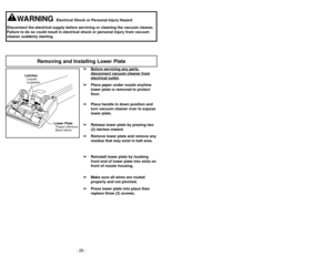 Page 26- 26 -- 19 -
WARNING
Electrical Shock or Personal Injury Hazard
Disconnect the electrical supply before servicing or cleaning the vacuum\
 cleaner.
Failure to do so could result in electrical shock or personal injury fro\
m vacuum
cleaner suddenly starting.
Removing and Installing Lower Plate
➢
➢ Before servicing any p
art
s,
disconnect vacuum cleaner fromelectrical outlet
.
➢
➢ Place paper under nozzle anytime
lower plate is removed to protect
floor.
➢ ➢ Place handle in down position and
turn vacuum...