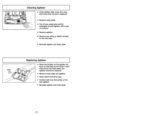 Page 30- 15 -
- 30 -
Cleaning Agitator
➢
➢Clean agitator after every five uses
and every time the belt is replaced.
➢ ➢ Remove lower plate.
➢
➢ Cut off any carpet pile and lint
entangled around agitator with a pair
of scissors.
➢ ➢ Remove agitator.
➢
➢ Remove any string or debris located
on the end caps.
➢ ➢ Reinstall agitator and lower plate .➢
➢
When the bristles on the agitator are
worn so that they do not touch a card
held across the lower plate, the
agitator should be replaced.
➢ ➢ Remove lower plate and...