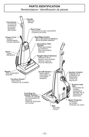 Page 12- 12 -
Cubierta de bolsa Dust Cover
Couvercle du sac à poussière
Power Cord
Cordon
d’alimentation
Cordón electrico
Foot Rest for
Handle Release
Pédale de réglage
de l’inclinaison du
manche
Pedal de liberación
del mangoSecondary Filter
(Inside)
Filtre secondaire
(à l’intérieur)
Filtro secundario
(Dentro)
Suction Control
Réglage de la
puissance de
laspiration
Control de
aspiración
Furniture Guard
Protector de muebles Pare-chocs
On-Off Switch
Interrupteur
Interruptor de
encendido-
apagado
Belt
Courroie...