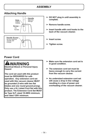 Page 14- 14 -
ScrewVis
Tornillo
HoleOrifice
Orificio
HandleManche
Mango
Handle ScrewVis du manche
Tornillo del
mango
➢ DO NOT plug in until assembly is
complete.
➢ Remove handle screw.
➢ Insert handle with cord hooks to the
back of the vacuum cleaner.
➢ Insert screw.
➢ Tighten screw.
➢ Make sure the extension cord set is
in good condition.
➢ The extension cord set must be
heavy enough to carry the current
from the vacuum cleaner.
➢ An undersized extension cord set
will cause a drop in line voltage
resulting in...