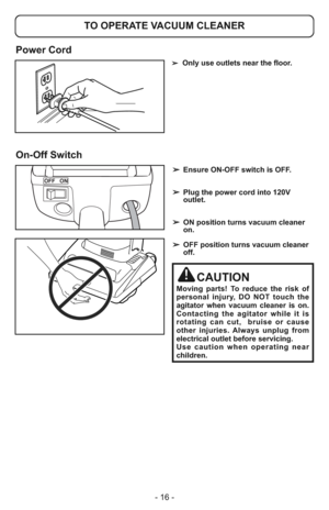 Page 16- 16 -
➢  Only use outlets near the floor.
OFF ON
➢ Ensure ON-OFF switch is OFF.
➢ Plug the power cord into 120V
outlet.
➢ ON position turns vacuum cleaner
on.
➢ OFF position turns vacuum cleaner
off.
CAUTION
Moving parts! To reduce the risk of
personal injury, DO NOT touch the
agitator when vacuum cleaner is on.
Contacting the agitator while it is
rotating can cut,  bruise or cause
other injuries. Always unplug from
electrical outlet before servicing.
Use caution when operating near
children.
TO OPERATE...