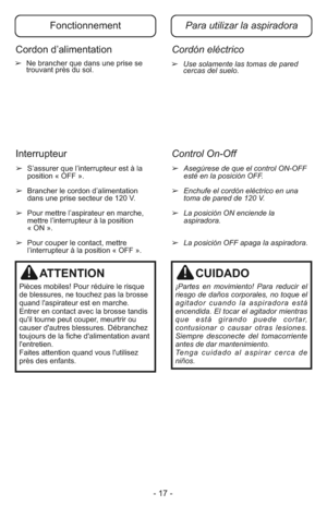 Page 17- 17 -
➢Use solamente las tomas de pared
cercas del suelo.➢  Ne brancher que dans une prise se
trouvant près du sol.
➢Asegúrese de que el control ON-OFF
esté en la posición OFF.
➢Enchufe el cordón eléctrico en una
toma de pared de 120 V.
➢La posición ON enciende la
aspiradora.
➢La posición OFF apaga la aspiradora.
➢  S’assurer que l’interrupteur est à la
position « OFF ».
➢  Brancher le cordon d’alimentation
dans une prise secteur de 120 V.
➢  Pour mettre l’aspirateur en marche,
mettre l’interrupteur à...