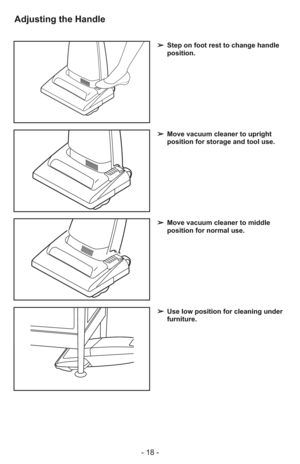 Page 18- 18 -
➢ Step on foot rest to change handle
position.
➢ Use low position for cleaning under
furniture.
➢ Move vacuum cleaner to middle
position for normal use.
➢ Move vacuum cleaner to upright
position for storage and tool use.
Adjusting the Handle 