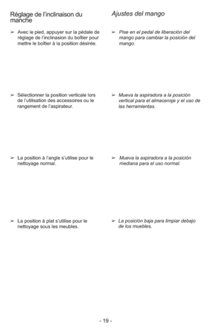 Page 19- 19 -
➢Pise en el pedal de liberación del
mango para cambiar la posición del
mango. ➢  Avec le pied, appuyer sur la pédale de
réglage de l’inclinasion du boîtier pour
mettre le boîtier à la position désirée.
➢  Mueva la aspiradora a la posición
vertical para el almacensje y el uso de
las herramientas.
➢  Mueva la aspiradora a la posición
mediana para el uso normal.
➢La posición baja para limpiar debajo
de los muebles. ➢  La position à plat s’utilise pour le
nettoyage sous les meubles. ➢  La position à...