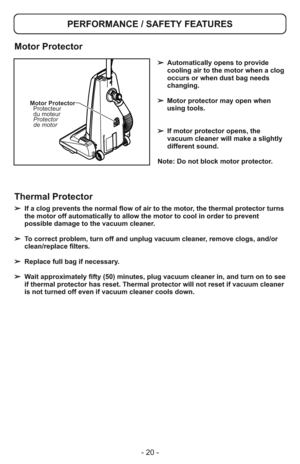 Page 20- 20 -
Motor Protector
Protecteur
du moteur
Protector
de motor
➢Automatically opens to provide
cooling air to the motor when a clog
occurs or when dust bag needs
changing.
➢ Motor protector may open when
using tools.
➢If motor protector opens, the
vacuum cleaner will make a slightly
different sound.
Note: Do not block motor protector.
PERFORMANCE / SAFETY FEATURES
Motor Protector
➢ If a clog prevents the normal flow of air to the motor, the thermal protector turns
the motor off automatically to allow the...