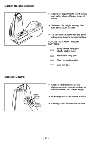 Page 22- 22 -
HEIGHT
ADJUSTMENT
➢Allows for adjustments to efficiently
and safely clean different types of
floors.
➢ To select pile height setting, first
turn off vacuum cleaner.
➢Tilt vacuum cleaner back and slide
adjustment lever to desired setting.
SUGGESTED CARPET HEIGHT
SETTINGS:
Shag carpet, long pile, 
plush, scatter rugs.
Medium to long pile.
Short to medium pile.
Very low pile.
Carpet Height Selector
Close
Fermer
Cerrar
Open
Ouvrir
Abierto
➢Suction control allows you to
change vacuum cleaner suction...