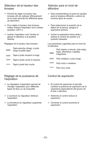 Page 23- 23 -
Selector para el nivel de
alfombra Sélecteur de la hauteur des
brosses
➢Permet de régler la hauteur des
brosses afin de nettoyer efficacement
et en toute sécurité les différents types
de planchers.
➢ Pour régler la hauteur des brosses,
mettre d'abord l'aspirateur hors contact
     (position «OFF»).
➢Incliner l'aspirateur vers l'arrière et
glisser le sélecteur à la position
désirée.
Réglages de la hauteur des brosses :
Tapis peluche (shag), à poils 
longs et petits tapis.
Tapis à...