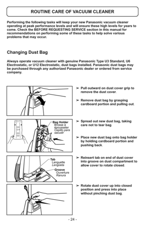 Page 24- 24 -
Performing the following tasks will keep your new Panasonic vacuum cleaner
operating at peak performance levels and will ensure these high levels for years to
come. Check the BEFORE REQUESTING SERVICE section in this manual for
recommendations on performing some of these tasks to help solve various
problems that may occur.
ROUTINE CARE OF VACUUM CLEANER
Always operate vacuum cleaner with genuine Panasonic Type U3 Standard, U6
Electrostatic, or U12 Electrostatic, dust bags installed. Panasonic dust...