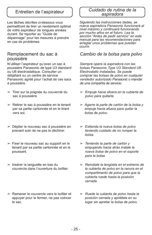 Page 25- 25 -
Siguiendo las instrucciones dadas, se
nueva aspiradora Panasonic funcionará al
nivel máximo y continuará funcionando
por mucho años en el futuro. Lea la
sección “Antes de pedir servicio” en este
manual para las recomendaciones para
arreglar unos problemas que puedan
ocurrir. Les tâches décrites ci-dessous vous
permettront de tirer un rendement optimal
de votre aspirateur de longues années
durant. Se reporter au “Guide de
dépannage” pour les mesures à prendre
en cas de problèmes. 
Cuidado de rutina...