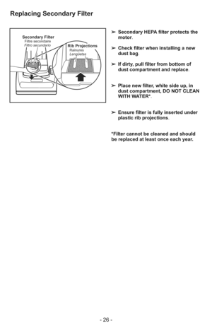 Page 26- 26 -
Secondary FilterFiltre secondaire
Filtro secundarioRib Projections
Lengüetas Rainures
➢ Secondary HEPA filter protects the
motor.
➢ Check filter when installing a new
dust bag.
➢ If dirty, pull filter from bottom of
dust compartment and replace.
➢ Place new filter, white side up, in
dust compartment, DO NOT CLEAN
WITH WATER*.
➢ Ensure filter is fully inserted under
plastic rib projections.
*Filter cannot be cleaned and should
be replaced at least once each year.
Replacing Secondary Filter 