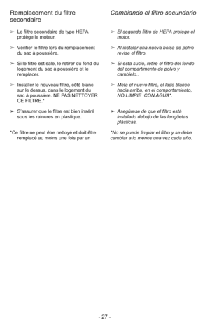Page 27- 27 -
➢ El segundo filtro de HEPA protege el
motor.
➢ Al instalar una nueva bolsa de polvo
revise el filtro.
➢ Si esta sucio, retire el filtro del fondo
del compartimento de polvo y
cambielo..
➢ Meta el nuevo filtro, el lado blanco
hacia arriba, en el comportamiento,
NO LIMPIE  CON AGUA*.
➢ Asegúrese de que el filtro está
instalado debajo de las lengüetas
plásticas.
*No se puede limpiar el filtro y se debe
cambiar a lo menos una vez cada año. ➢  Le filtre secondaire de type HEPA
protège le moteur.
➢...