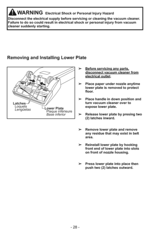 Page 28- 28 -
WARNINGElectrical Shock or Personal Injury Hazard
Disconnect the electrical supply before servicing or cleaning the vacuum cleaner.
Failure to do so could result in electrical shock or personal injury from vacuum
cleaner suddenly starting.
➢   Before servicing any parts,
disconnect vacuum cleaner fromelectrical outlet.
➢   Place paper under nozzle anytime
lower plate is removed to protect
floor.
➢   Place handle in down position and
turn vacuum cleaner over to
expose lower plate.
➢   Release lower...