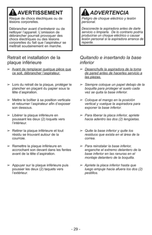 Page 29- 29 -
AVERTISSEMENT
Ris que de chocs élec tri ques ou de
lésions cor po rel les.
Dé bran cher avant d’en tre te nir ou de
nettoyer l’appa reil. L’omis sion de
débran cher pour rait provoquer des
chocs élec tri ques ou des lé sions
corporel les du fait que l’as pi ra teur se
met trait sou dai ne ment en mar che.
ADVERTENCIA
Peligro de choque eléctrico y lesión
personal.
Desconecte la aspiradora antes de darle
servicio o limpiarla.  De lo contrario podría
producirse un choque eléctrico o causar
lesión...